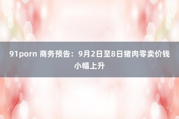 91porn 商务预告：9月2日至8日猪肉零卖价钱小幅上升