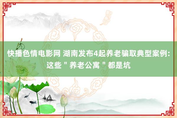 快播色情电影网 湖南发布4起养老骗取典型案例:这些＂养老公寓＂都是坑