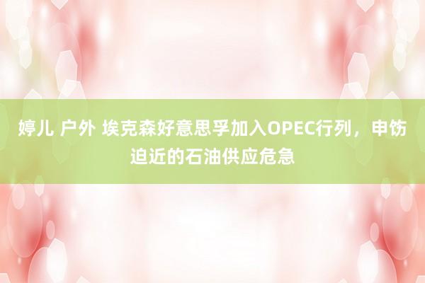 婷儿 户外 埃克森好意思孚加入OPEC行列，申饬迫近的石油供应危急