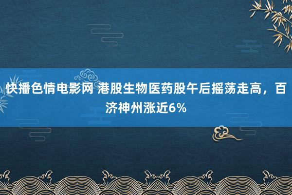 快播色情电影网 港股生物医药股午后摇荡走高，百济神州涨近6%
