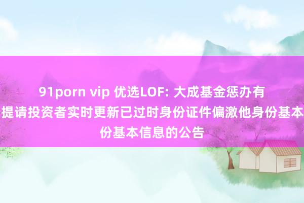 91porn vip 优选LOF: 大成基金惩办有限公司对于提请投资者实时更新已过时身份证件偏激他身份基本信息的公告