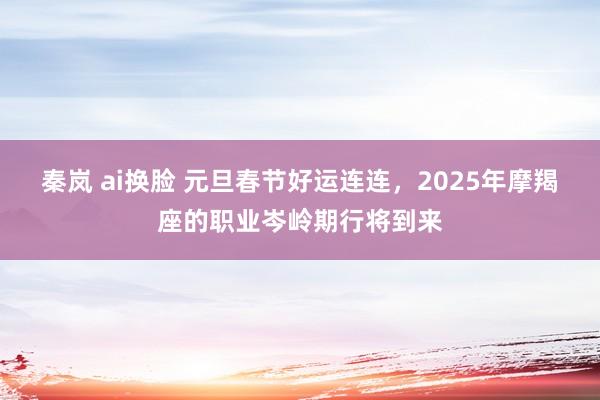 秦岚 ai换脸 元旦春节好运连连，2025年摩羯座的职业岑岭期行将到来