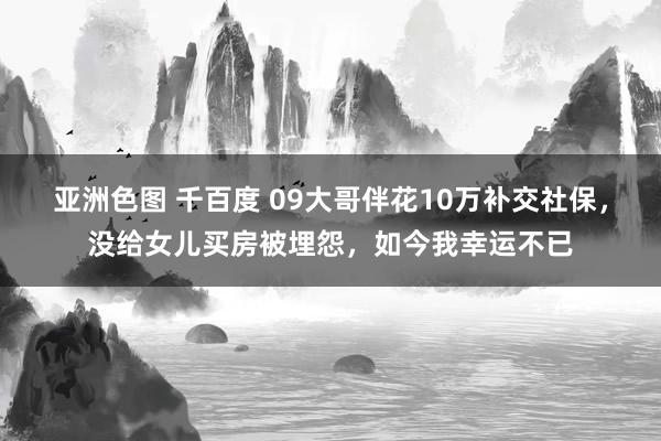 亚洲色图 千百度 09大哥伴花10万补交社保，没给女儿买房被埋怨，如今我幸运不已