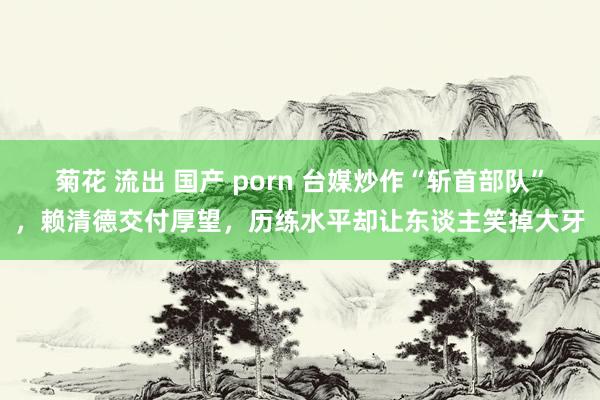 菊花 流出 国产 porn 台媒炒作“斩首部队”，赖清德交付厚望，历练水平却让东谈主笑掉大牙
