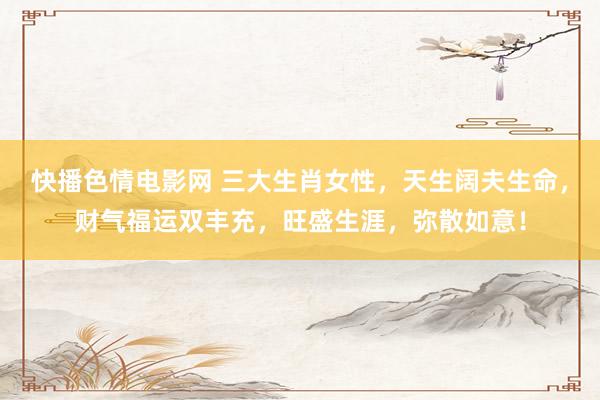 快播色情电影网 三大生肖女性，天生阔夫生命，财气福运双丰充，旺盛生涯，弥散如意！
