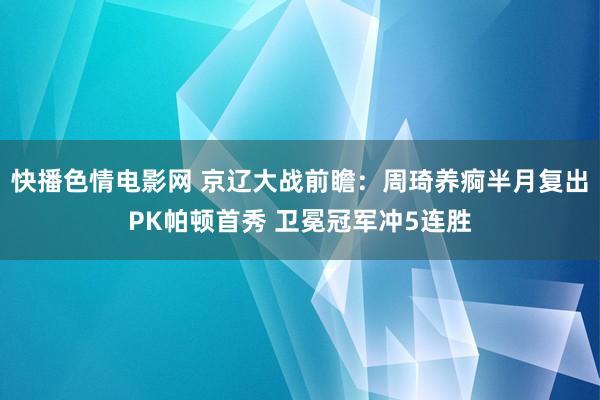 快播色情电影网 京辽大战前瞻：周琦养痾半月复出PK帕顿首秀 卫冕冠军冲5连胜