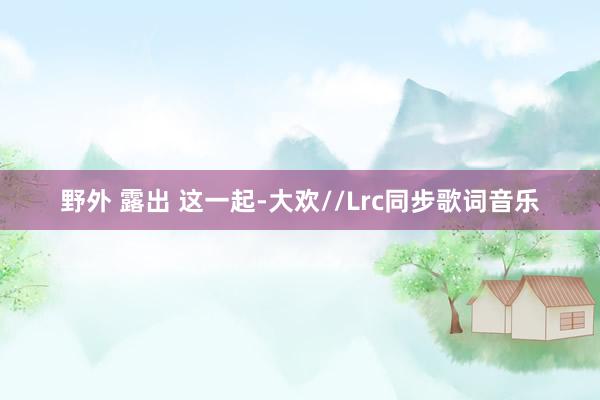 野外 露出 这一起-大欢//Lrc同步歌词音乐
