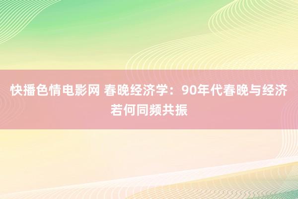 快播色情电影网 春晚经济学：90年代春晚与经济若何同频共振