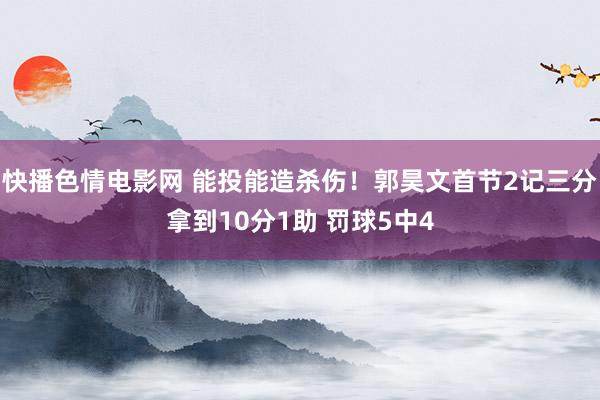 快播色情电影网 能投能造杀伤！郭昊文首节2记三分拿到10分1助 罚球5中4
