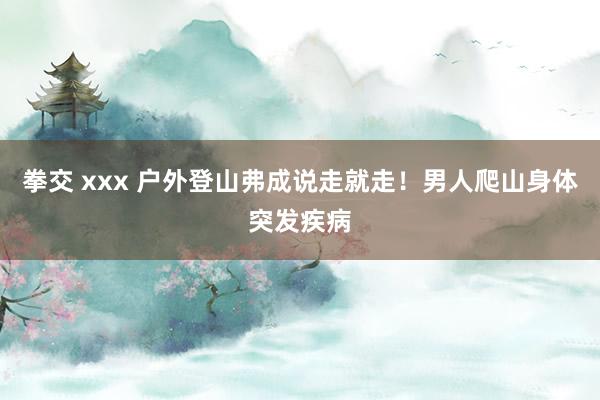 拳交 xxx 户外登山弗成说走就走！男人爬山身体突发疾病