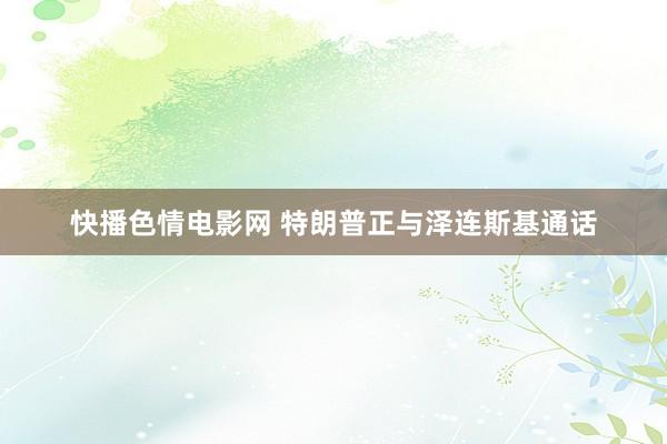 快播色情电影网 特朗普正与泽连斯基通话