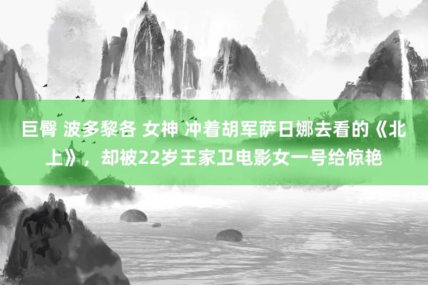 巨臀 波多黎各 女神 冲着胡军萨日娜去看的《北上》，却被22岁王家卫电影女一号给惊艳