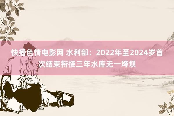 快播色情电影网 水利部：2022年至2024岁首次结束衔接三年水库无一垮坝
