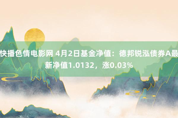 快播色情电影网 4月2日基金净值：德邦锐泓债券A最新净值1.0132，涨0.03%