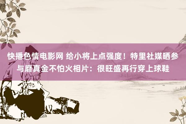 快播色情电影网 给小将上点强度！特里社媒晒参与磨真金不怕火相片：很旺盛再行穿上球鞋