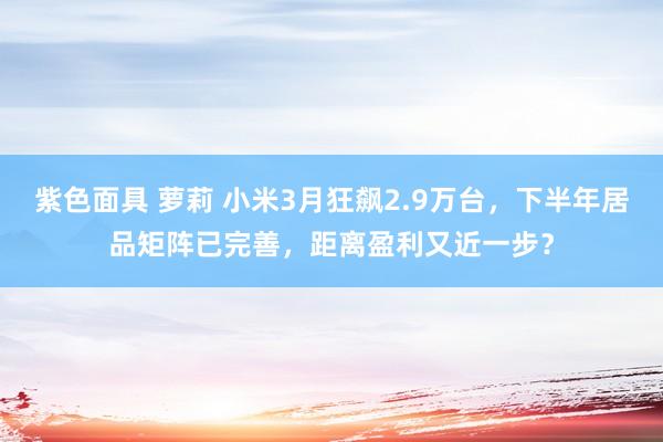 紫色面具 萝莉 小米3月狂飙2.9万台，下半年居品矩阵已完善，距离盈利又近一步？