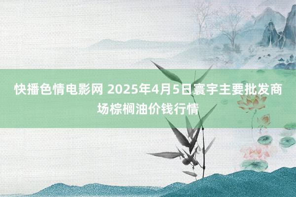快播色情电影网 2025年4月5日寰宇主要批发商场棕榈油价钱行情