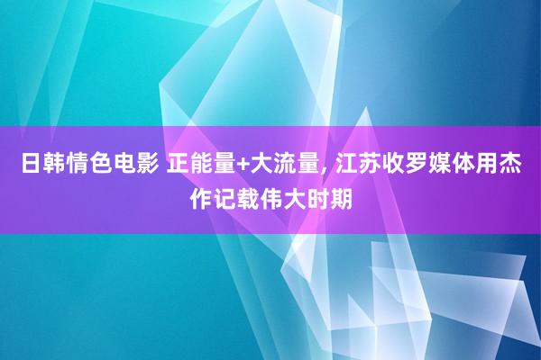 日韩情色电影 正能量+大流量， 江苏收罗媒体用杰作记载伟大时期