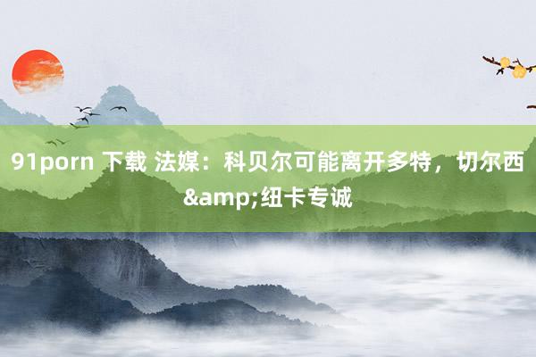 91porn 下载 法媒：科贝尔可能离开多特，切尔西&纽卡专诚