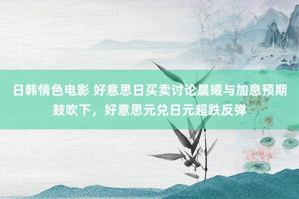 日韩情色电影 好意思日买卖讨论晨曦与加息预期鼓吹下，好意思元